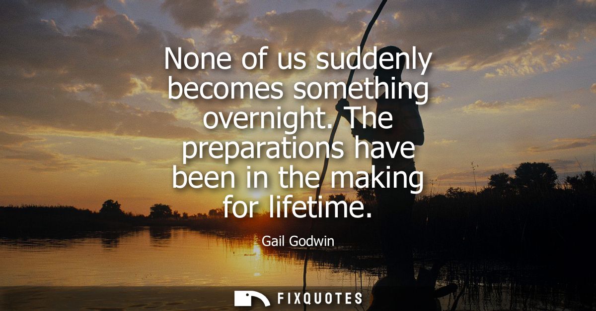None of us suddenly becomes something overnight. The preparations have been in the making for lifetime