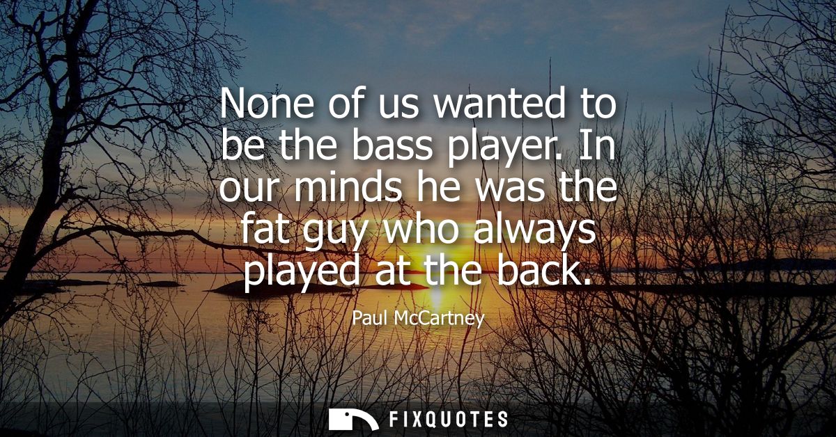 None of us wanted to be the bass player. In our minds he was the fat guy who always played at the back