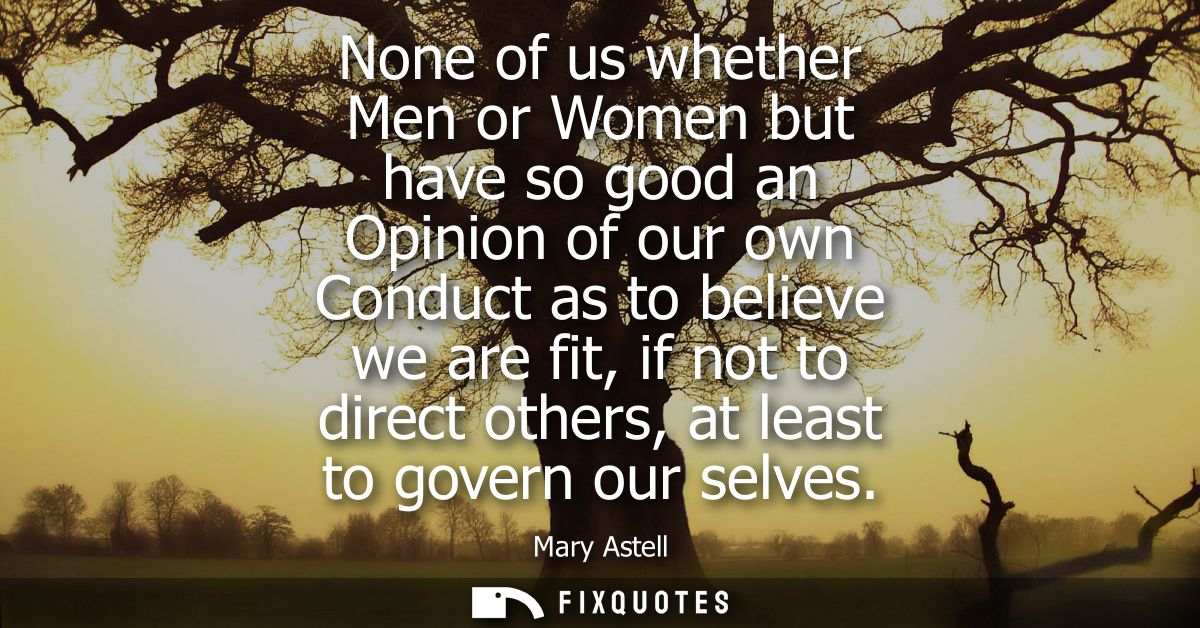 None of us whether Men or Women but have so good an Opinion of our own Conduct as to believe we are fit, if not to direc