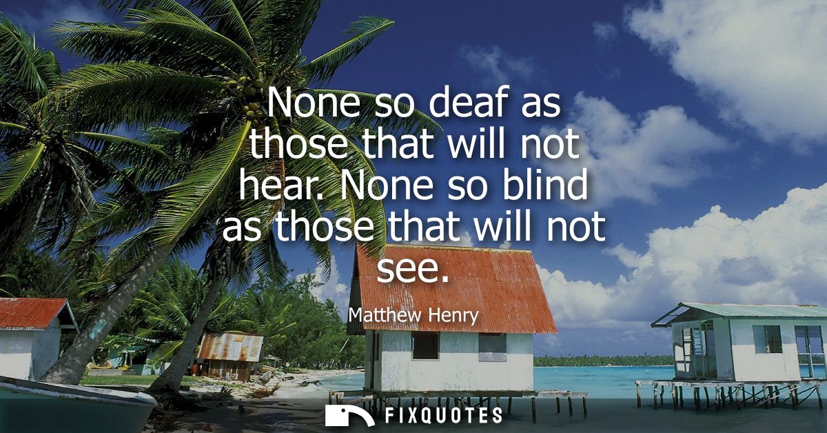 None so deaf as those that will not hear. None so blind as those that will not see