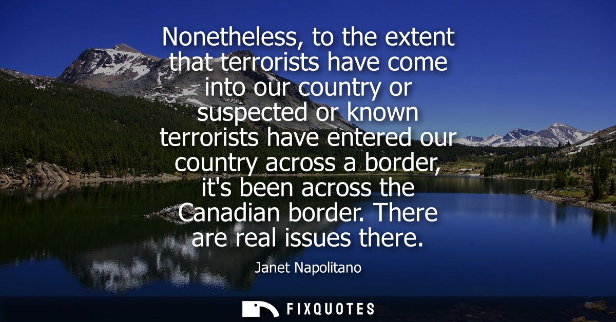 Nonetheless, to the extent that terrorists have come into our country or suspected or known terrorists have entered our 