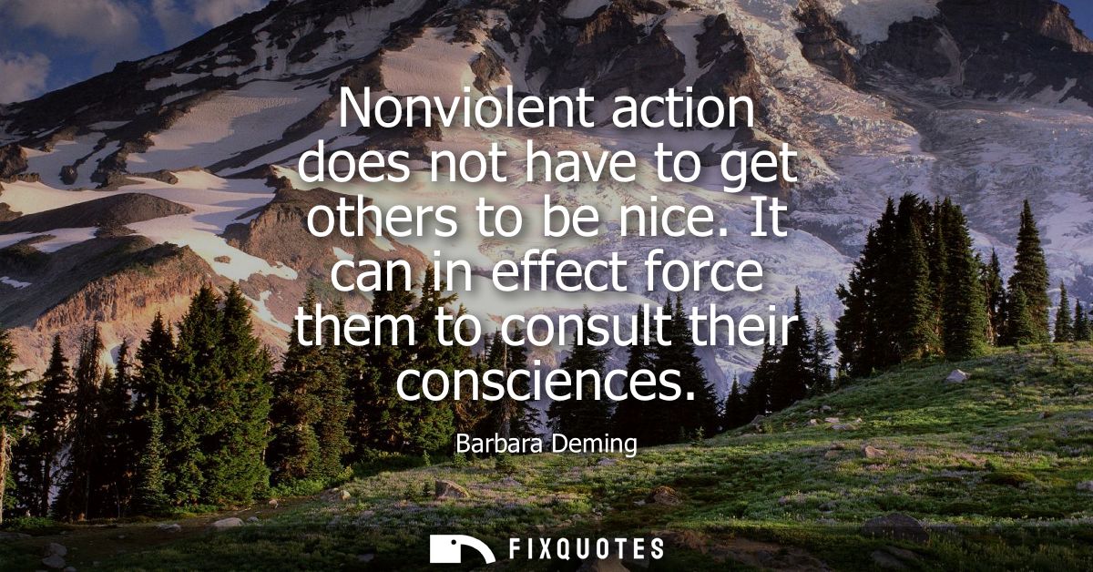 Nonviolent action does not have to get others to be nice. It can in effect force them to consult their consciences
