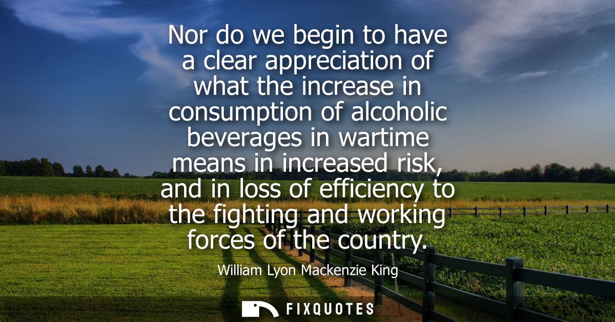 Nor do we begin to have a clear appreciation of what the increase in consumption of alcoholic beverages in wartime means