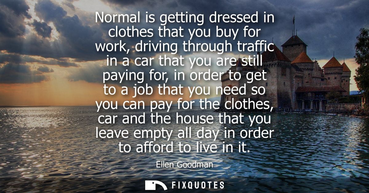 Normal is getting dressed in clothes that you buy for work, driving through traffic in a car that you are still paying f