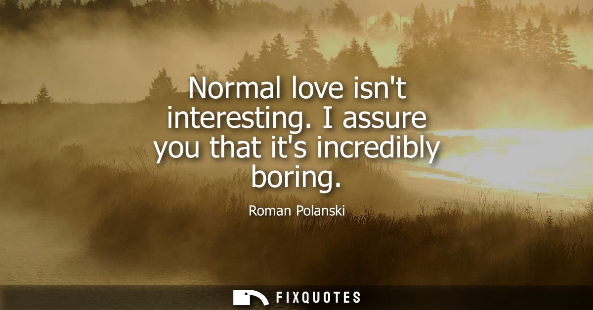 Normal love isnt interesting. I assure you that its incredibly boring