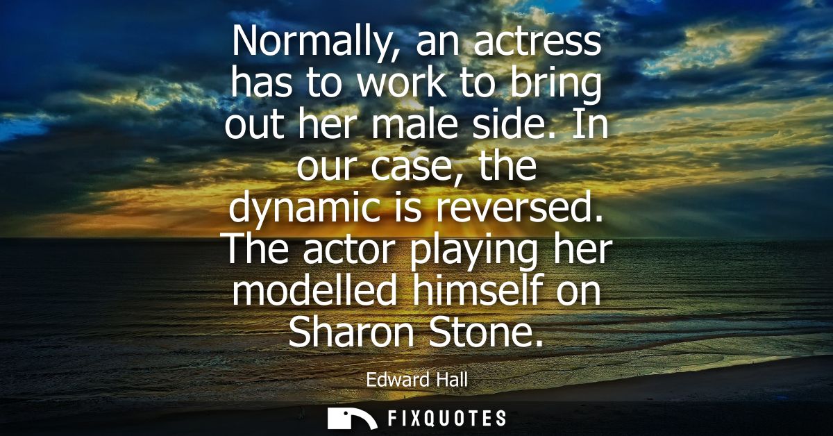 Normally, an actress has to work to bring out her male side. In our case, the dynamic is reversed. The actor playing her