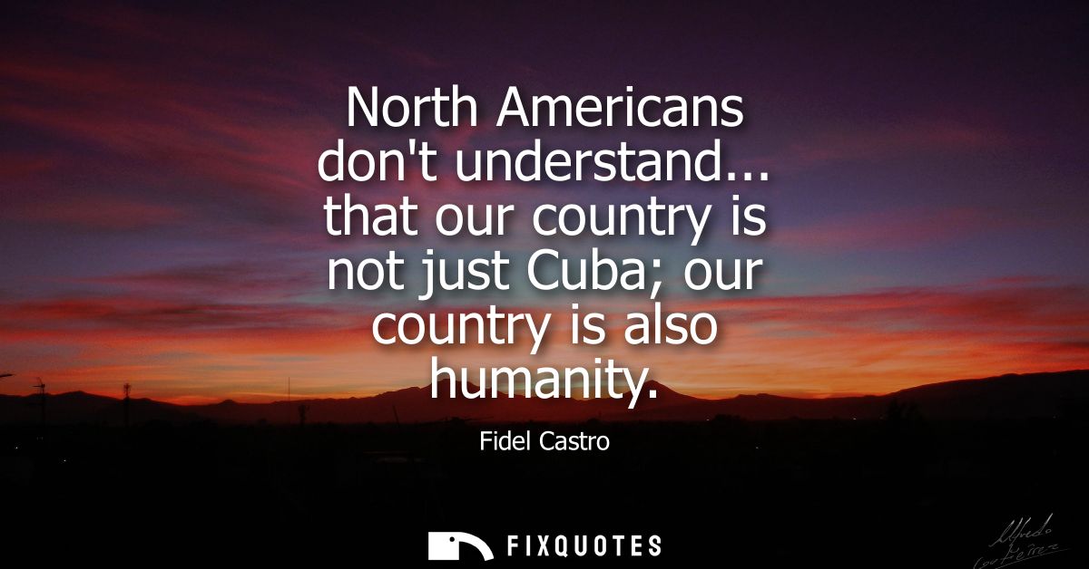 North Americans dont understand... that our country is not just Cuba our country is also humanity