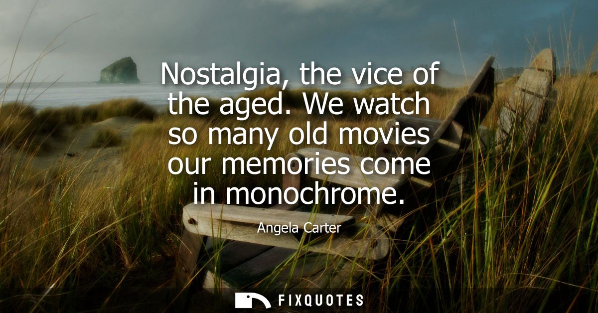 Nostalgia, the vice of the aged. We watch so many old movies our memories come in monochrome