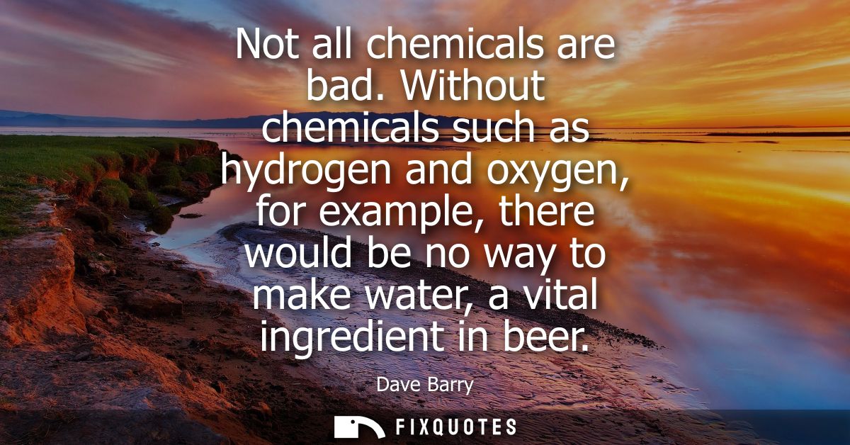 Not all chemicals are bad. Without chemicals such as hydrogen and oxygen, for example, there would be no way to make wat