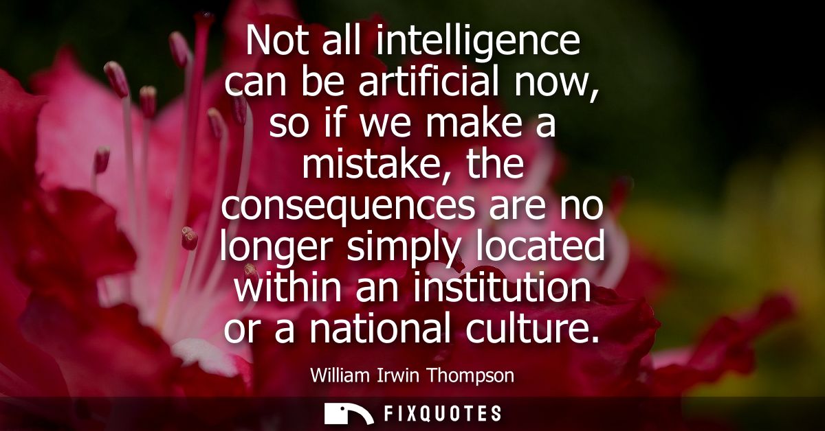 Not all intelligence can be artificial now, so if we make a mistake, the consequences are no longer simply located withi