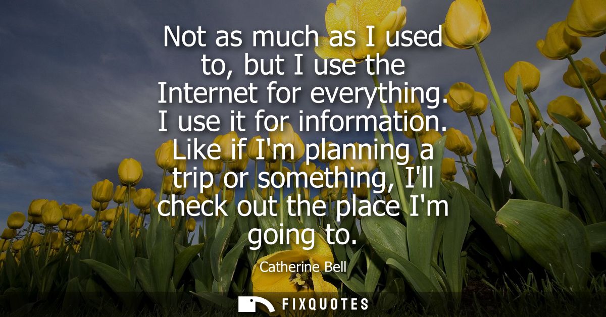Not as much as I used to, but I use the Internet for everything. I use it for information. Like if Im planning a trip or