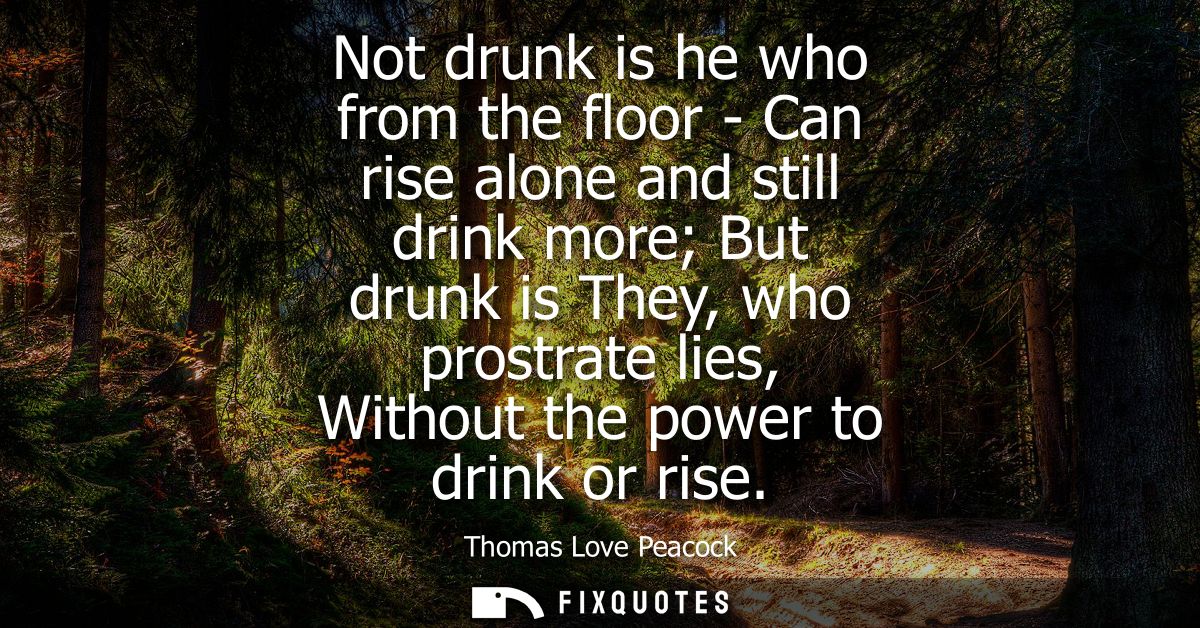 Not drunk is he who from the floor - Can rise alone and still drink more But drunk is They, who prostrate lies, Without 