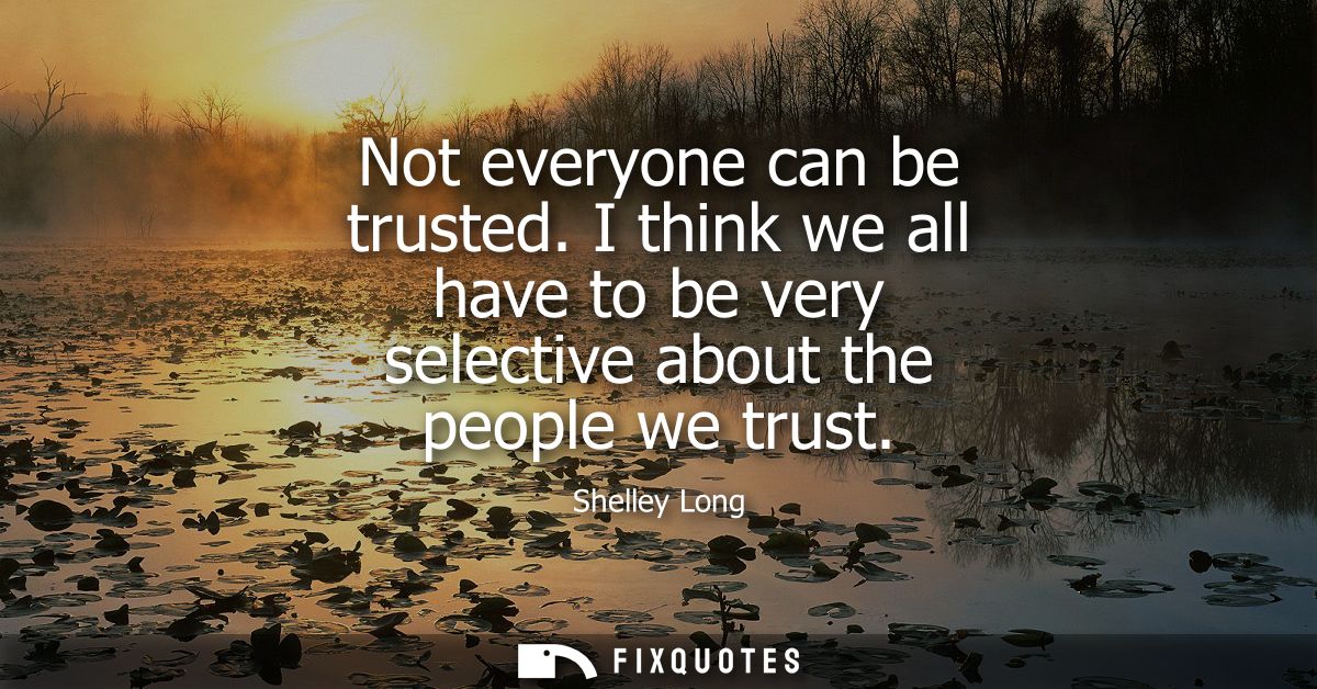 Not everyone can be trusted. I think we all have to be very selective about the people we trust