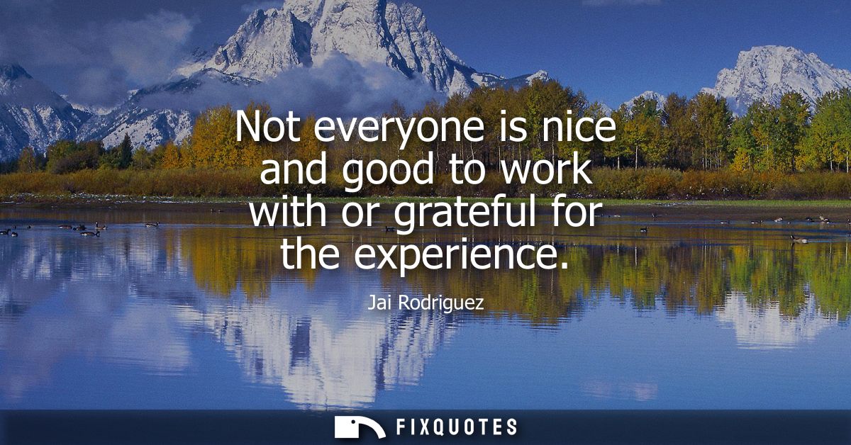 Not everyone is nice and good to work with or grateful for the experience