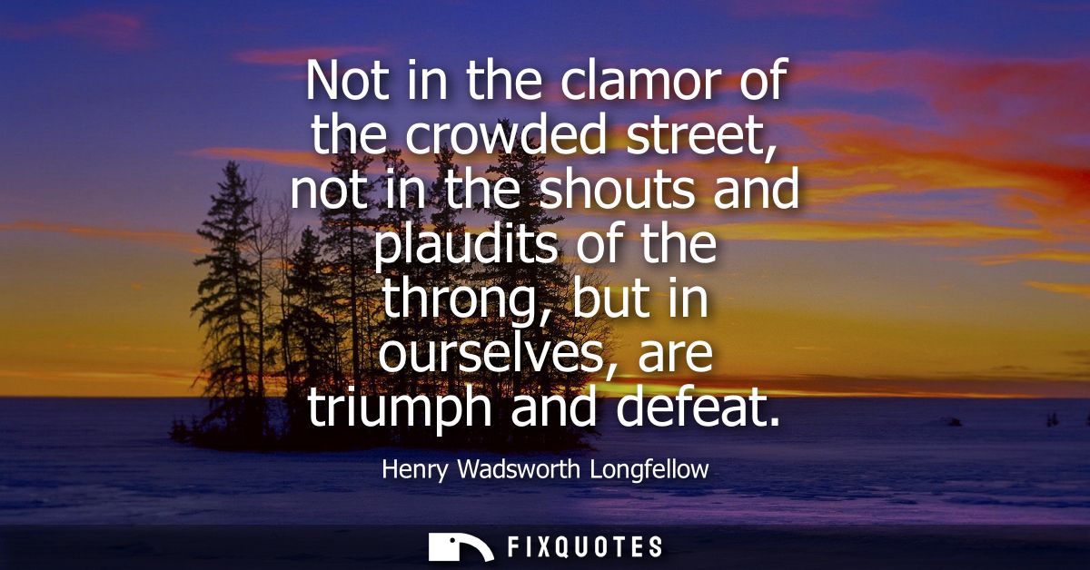 Not in the clamor of the crowded street, not in the shouts and plaudits of the throng, but in ourselves, are triumph and