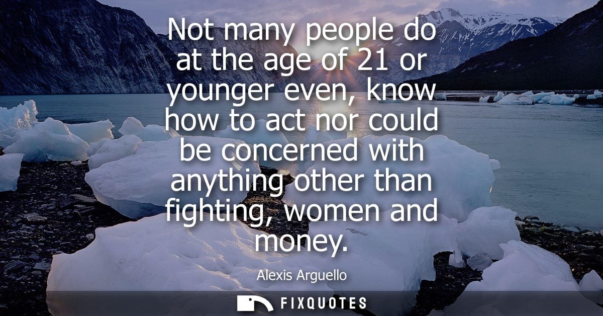 Not many people do at the age of 21 or younger even, know how to act nor could be concerned with anything other than fig