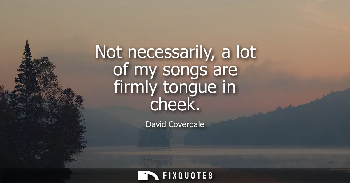 Not necessarily, a lot of my songs are firmly tongue in cheek - David Coverdale