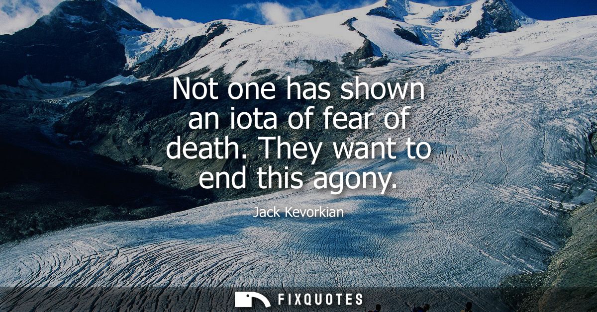 Not one has shown an iota of fear of death. They want to end this agony