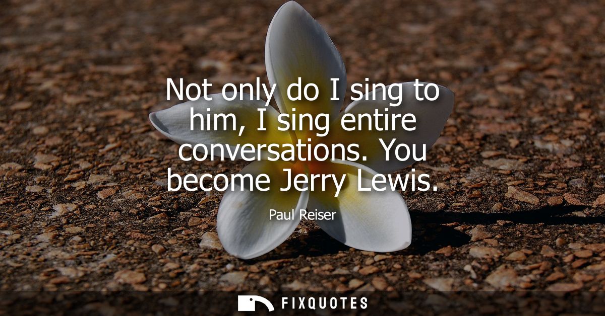 Not only do I sing to him, I sing entire conversations. You become Jerry Lewis