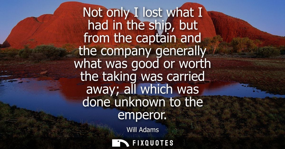 Not only I lost what I had in the ship, but from the captain and the company generally what was good or worth the taking