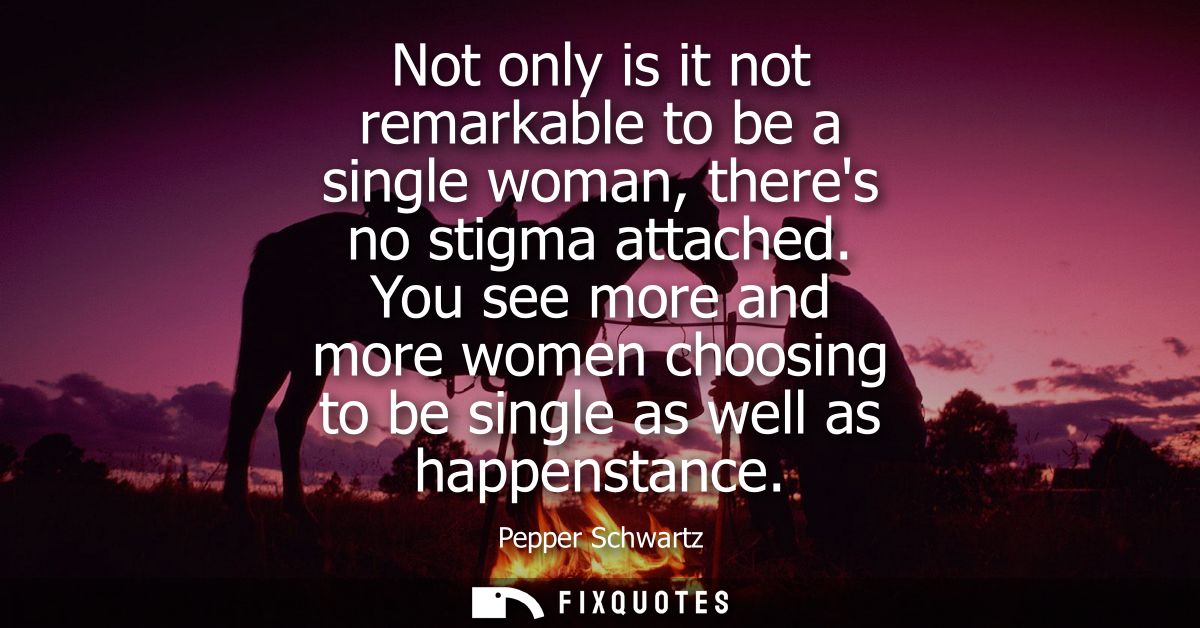 Not only is it not remarkable to be a single woman, theres no stigma attached. You see more and more women choosing to b