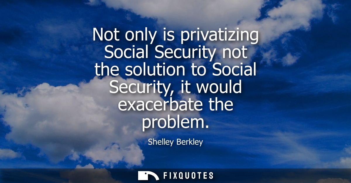 Not only is privatizing Social Security not the solution to Social Security, it would exacerbate the problem