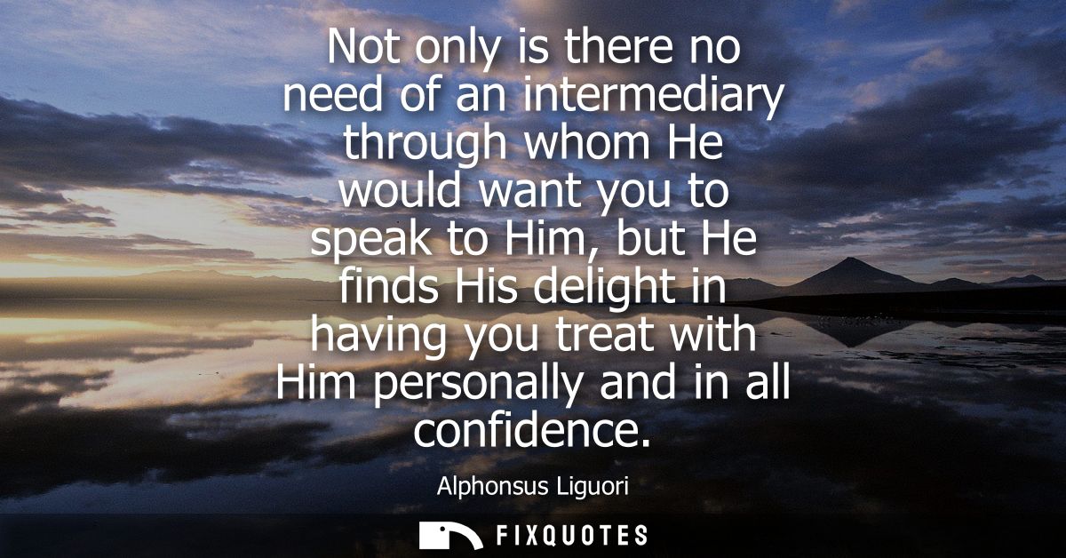 Not only is there no need of an intermediary through whom He would want you to speak to Him, but He finds His delight in