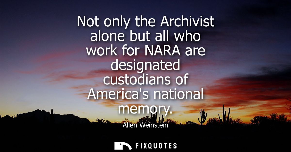 Not only the Archivist alone but all who work for NARA are designated custodians of Americas national memory