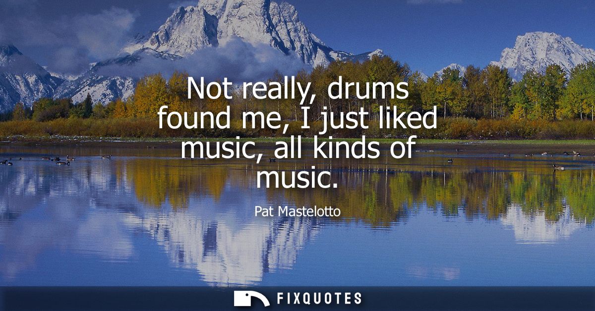 Not really, drums found me, I just liked music, all kinds of music