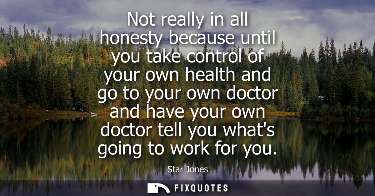 Not really in all honesty because until you take control of your own health and go to your own doctor and have your own 