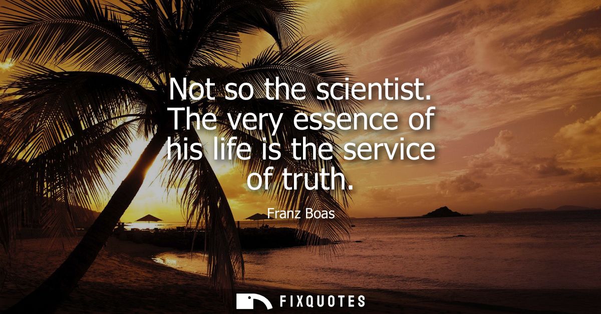 Not so the scientist. The very essence of his life is the service of truth