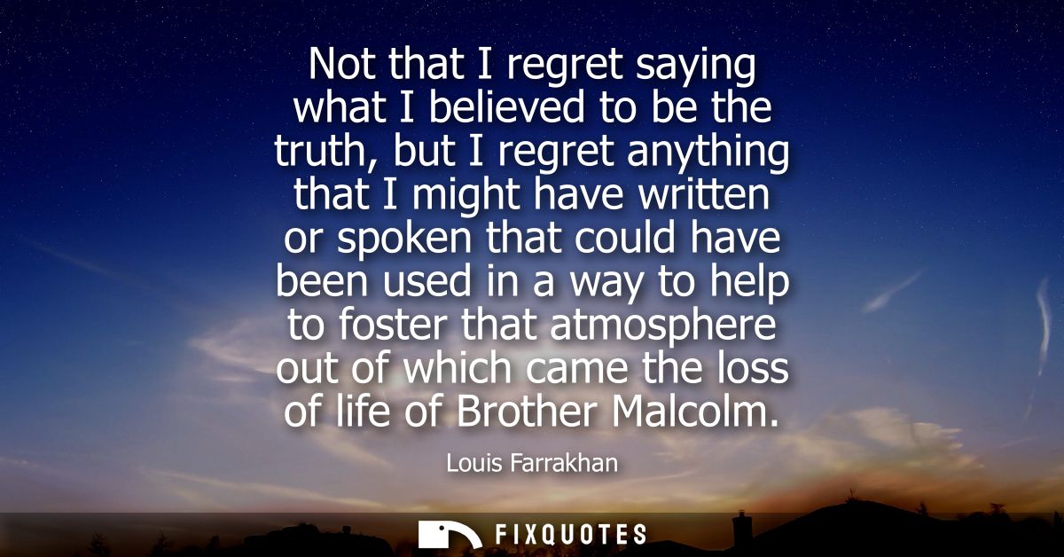 Not that I regret saying what I believed to be the truth, but I regret anything that I might have written or spoken that