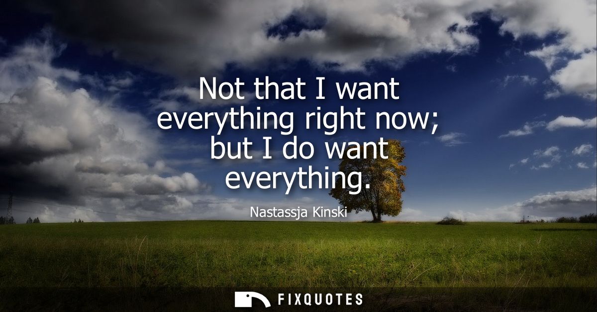 Not that I want everything right now but I do want everything