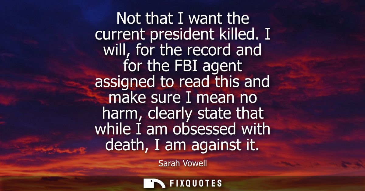 Not that I want the current president killed. I will, for the record and for the FBI agent assigned to read this and mak