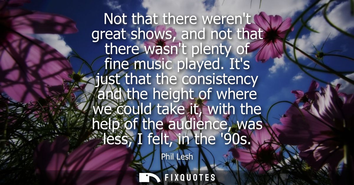 Not that there werent great shows, and not that there wasnt plenty of fine music played. Its just that the consistency a