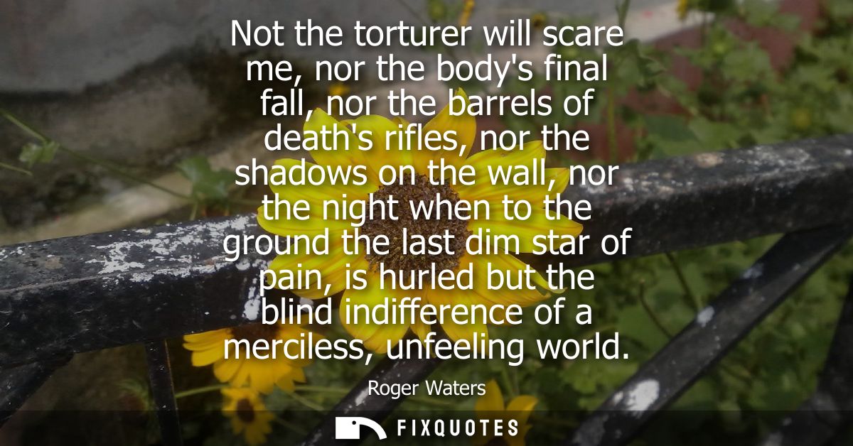 Not the torturer will scare me, nor the bodys final fall, nor the barrels of deaths rifles, nor the shadows on the wall,