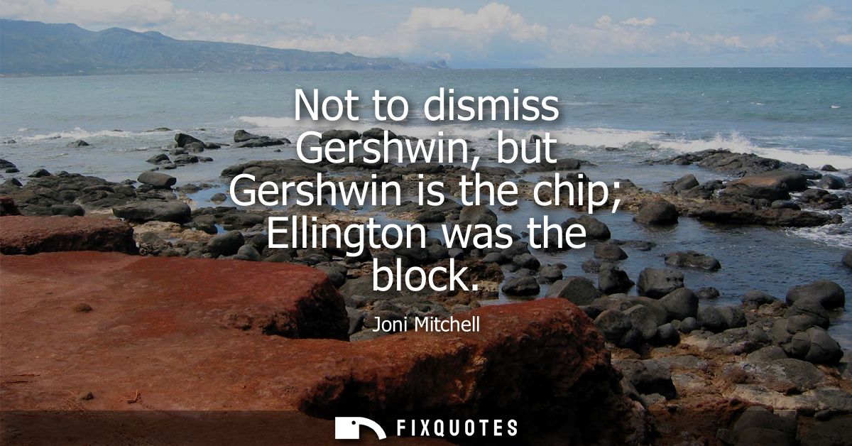 Not to dismiss Gershwin, but Gershwin is the chip Ellington was the block