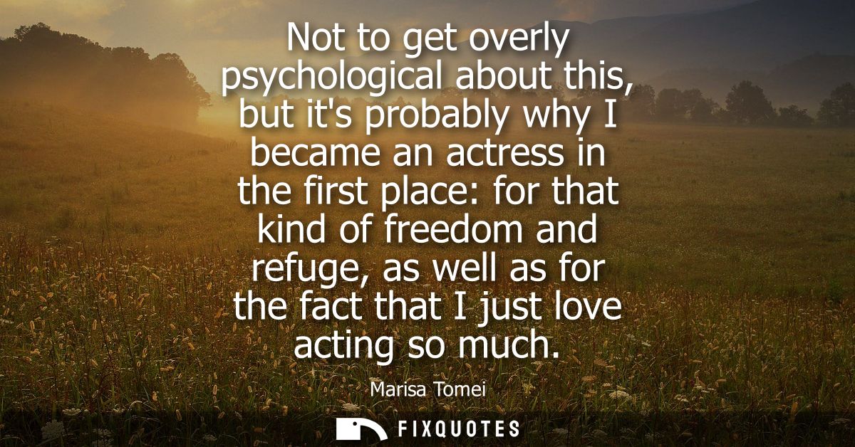 Not to get overly psychological about this, but its probably why I became an actress in the first place: for that kind o