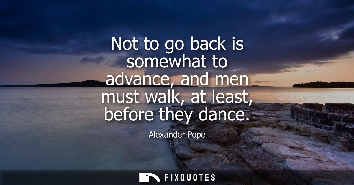 Not to go back is somewhat to advance, and men must walk, at least, before they dance