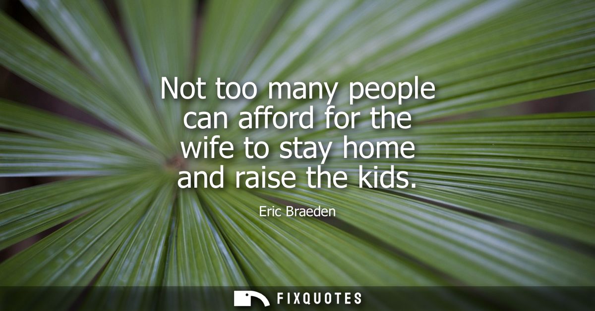 Not too many people can afford for the wife to stay home and raise the kids