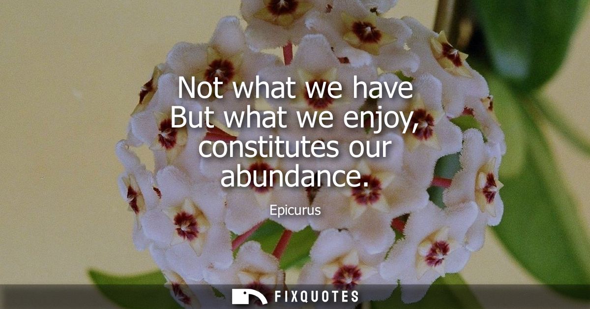 Not what we have But what we enjoy, constitutes our abundance
