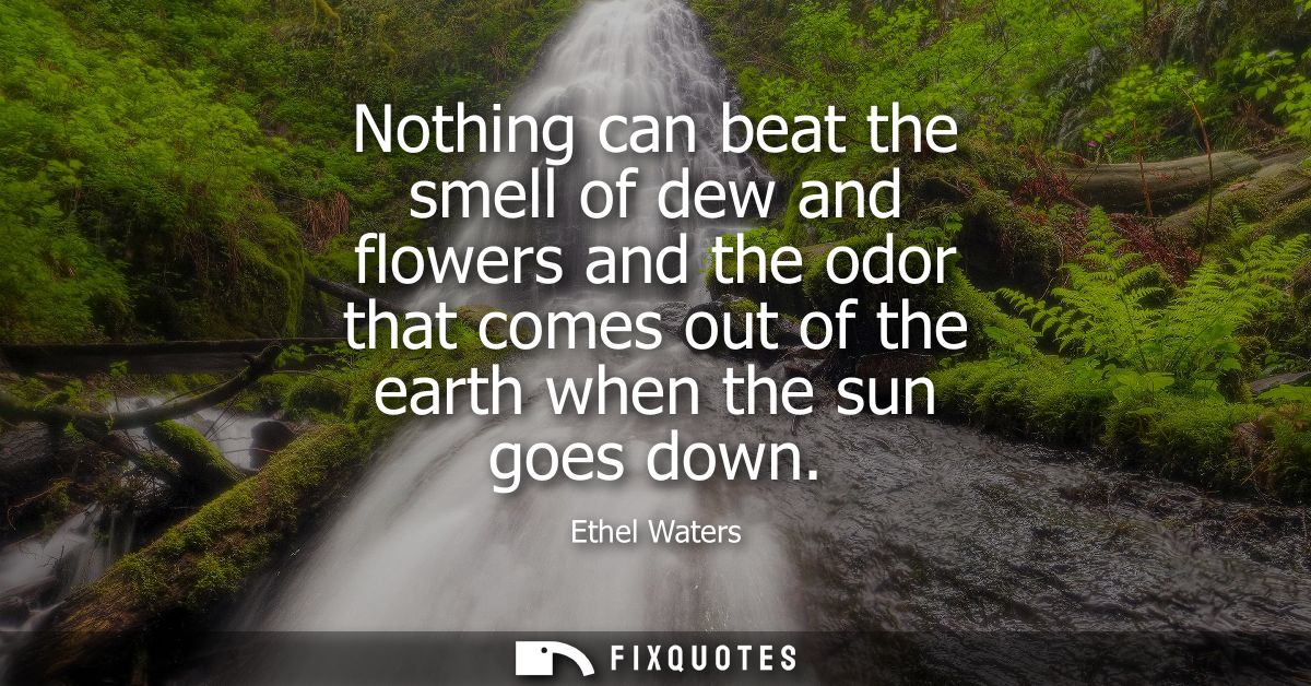 Nothing can beat the smell of dew and flowers and the odor that comes out of the earth when the sun goes down