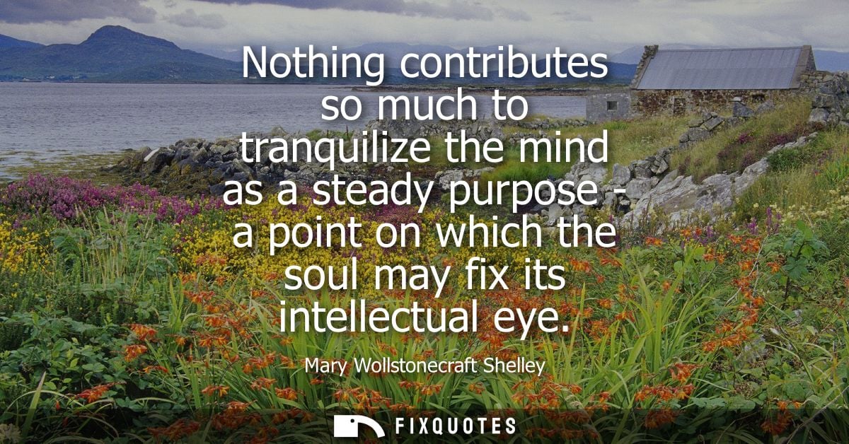Nothing contributes so much to tranquilize the mind as a steady purpose - a point on which the soul may fix its intellec