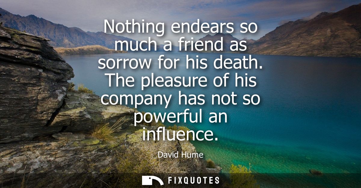 Nothing endears so much a friend as sorrow for his death. The pleasure of his company has not so powerful an influence -