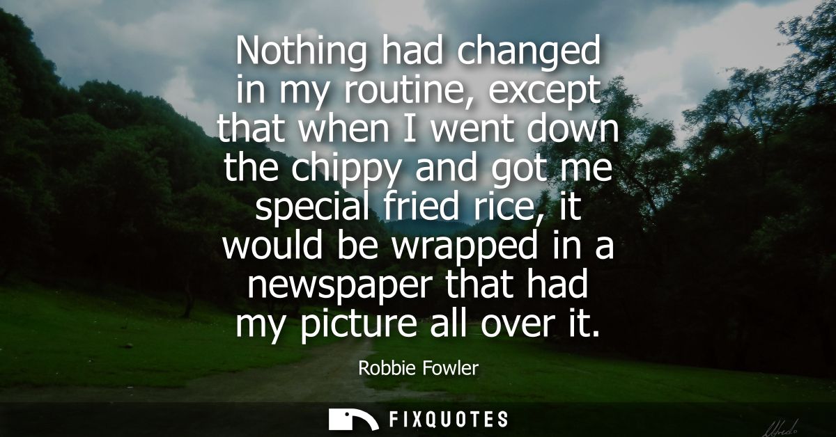 Nothing had changed in my routine, except that when I went down the chippy and got me special fried rice, it would be wr