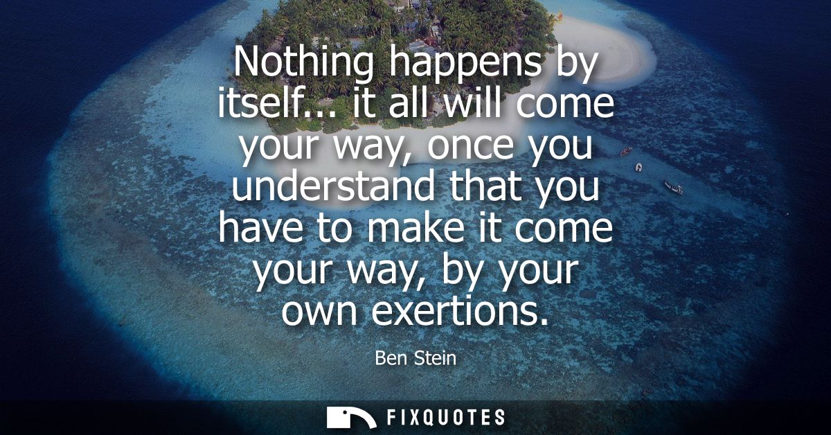 Nothing happens by itself... it all will come your way, once you understand that you have to make it come your way, by y