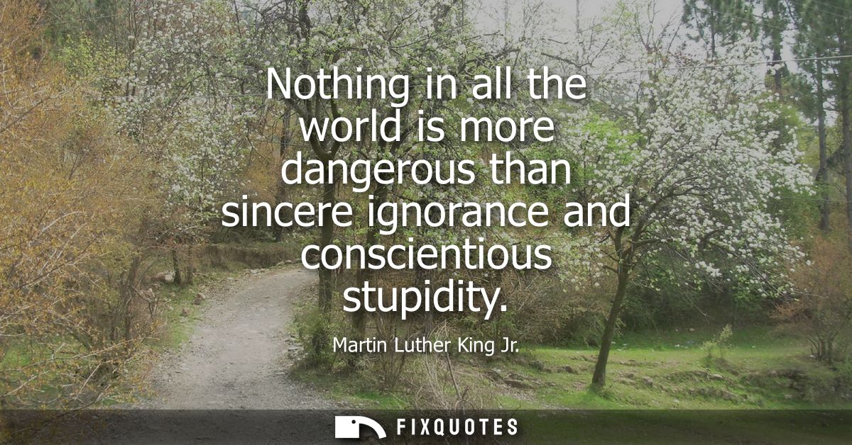 Nothing in all the world is more dangerous than sincere ignorance and conscientious stupidity