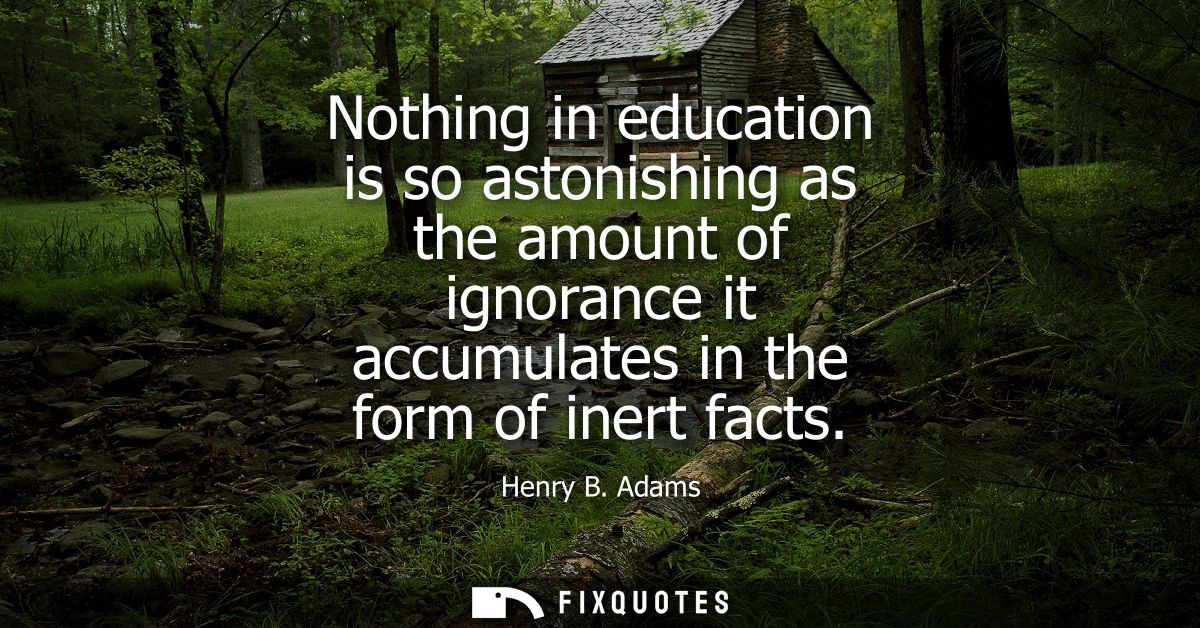 Nothing in education is so astonishing as the amount of ignorance it accumulates in the form of inert facts