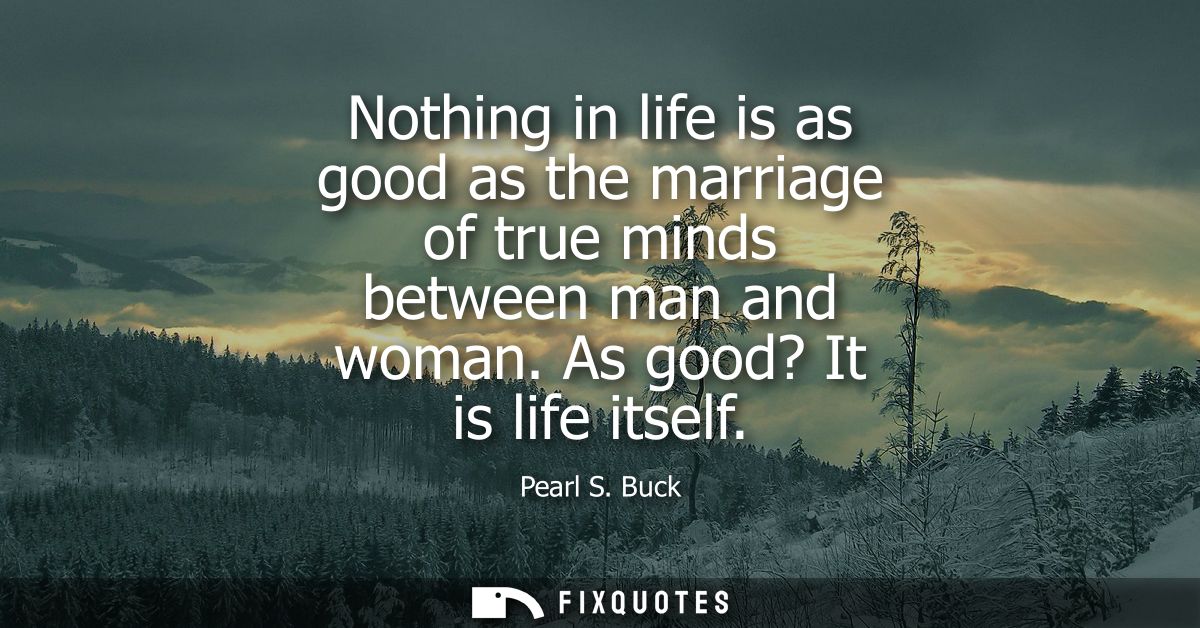 Nothing in life is as good as the marriage of true minds between man and woman. As good? It is life itself