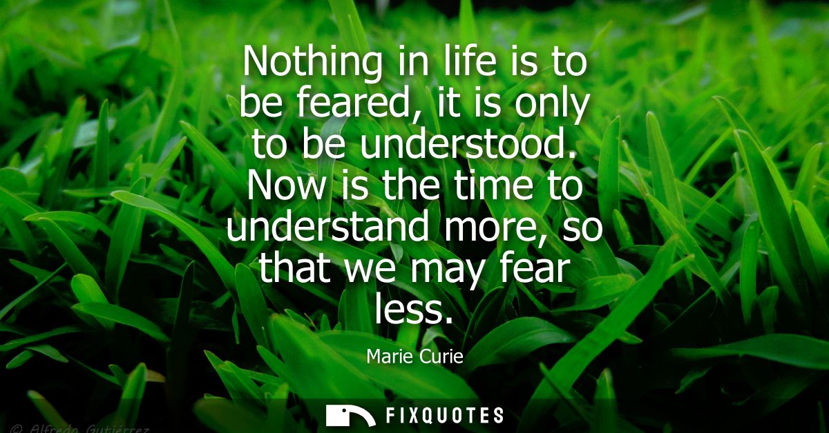 Nothing in life is to be feared, it is only to be understood. Now is the time to understand more, so that we may fear le